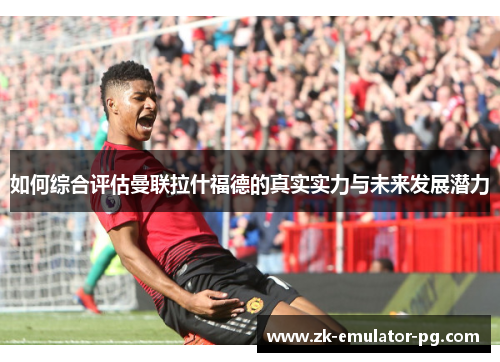 如何综合评估曼联拉什福德的真实实力与未来发展潜力