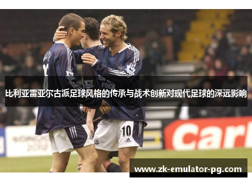 比利亚雷亚尔古派足球风格的传承与战术创新对现代足球的深远影响