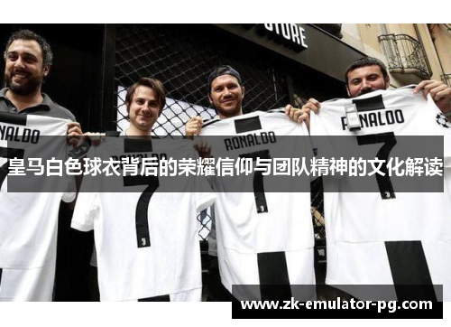 皇马白色球衣背后的荣耀信仰与团队精神的文化解读