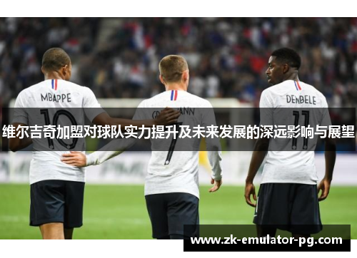 维尔吉奇加盟对球队实力提升及未来发展的深远影响与展望 维尔吉奇加盟对球队实力提升及未来发展的深远影响与展望