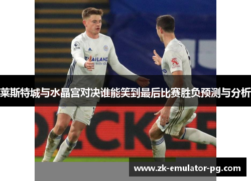 莱斯特城与水晶宫对决谁能笑到最后比赛胜负预测与分析 莱斯特城与水晶宫对决谁能笑到最后比赛胜负预测与分析