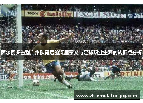 萨尔瓦多告别广州队背后的深层意义与足球职业生涯的转折点分析 萨尔瓦多告别广州队背后的深层意义与足球职业生涯的转折点分析