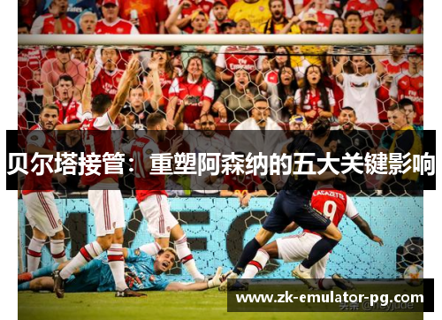 贝尔塔接管:重塑阿森纳的五大关键影响 贝尔塔接管:重塑阿森纳的五大关键影响