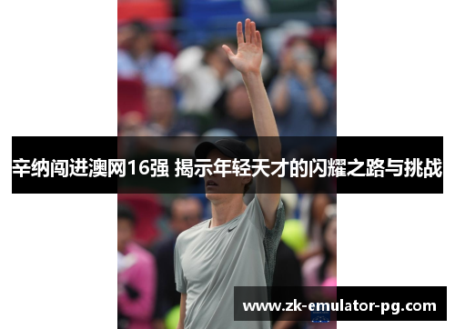 辛纳闯进澳网16强 揭示年轻天才的闪耀之路与挑战