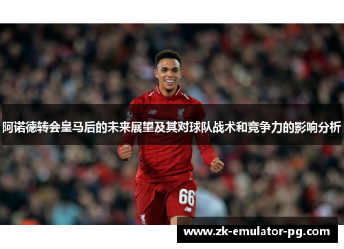 阿诺德转会皇马后的未来展望及其对球队战术和竞争力的影响分析 阿诺德转会皇马后的未来展望及其对球队战术和竞争力的影响分析