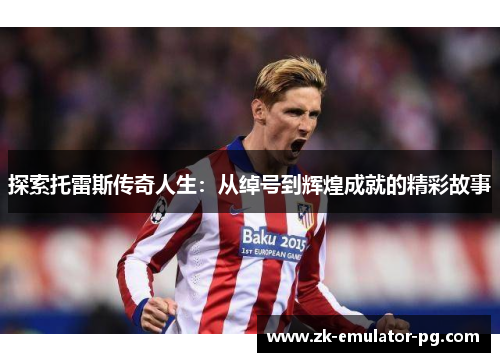 探索托雷斯传奇人生：从绰号到辉煌成就的精彩故事