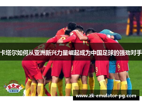 卡塔尔如何从亚洲新兴力量崛起成为中国足球的强劲对手