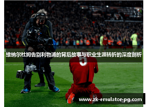 维纳尔杜姆告别利物浦的背后故事与职业生涯转折的深度剖析 维纳尔杜姆告别利物浦的背后故事与职业生涯转折的深度剖析