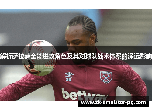 解析萨拉赫全能进攻角色及其对球队战术体系的深远影响