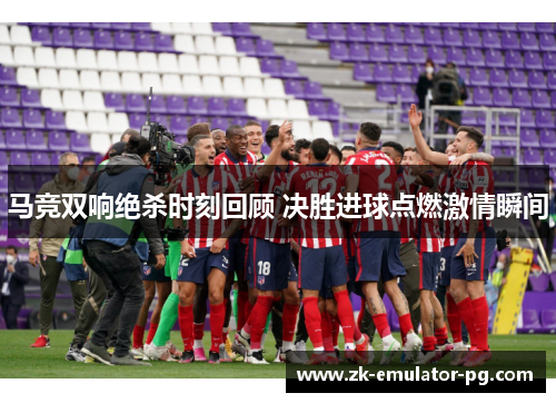 马竞双响绝杀时刻回顾 决胜进球点燃激情瞬间