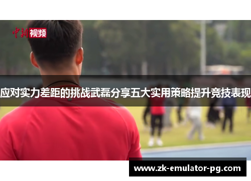 应对实力差距的挑战武磊分享五大实用策略提升竞技表现 应对实力差距的挑战武磊分享五大实用策略提升竞技表现