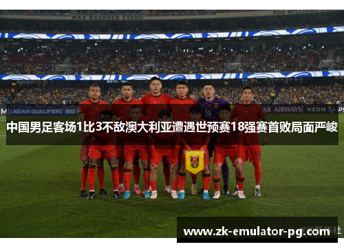 中国男足客场1比3不敌澳大利亚遭遇世预赛18强赛首败局面严峻