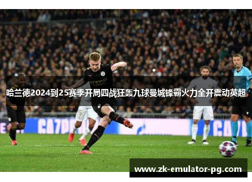 哈兰德2024到25赛季开局四战狂轰九球曼城锋霸火力全开震动英超 哈兰德2024到25赛季开局四战狂轰九球曼城锋霸火力全开震动英超