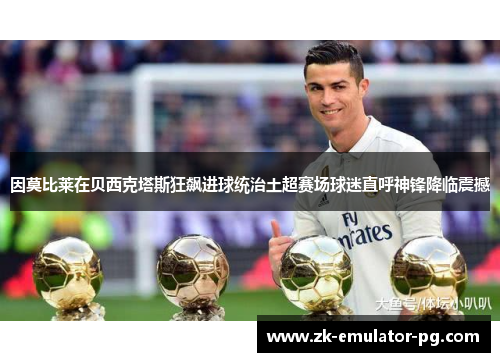 因莫比莱在贝西克塔斯狂飙进球统治土超赛场球迷直呼神锋降临震撼 因莫比莱在贝西克塔斯狂飙进球统治土超赛场球迷直呼神锋降临震撼