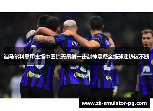 迪马尔科意甲主场中圈惊天吊射一击封神震撼全场球迷热议不断 迪马尔科意甲主场中圈惊天吊射一击封神震撼全场球迷热议不断