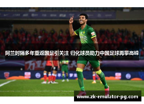 阿兰时隔多年重返国足引关注 归化球员助力中国足球再攀高峰 阿兰时隔多年重返国足引关注 归化球员助力中国足球再攀高峰