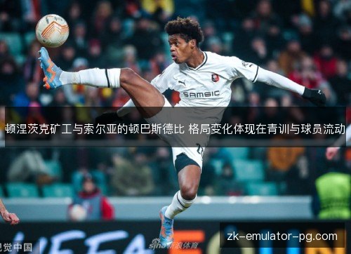 顿涅茨克矿工与索尔亚的顿巴斯德比 格局变化体现在青训与球员流动